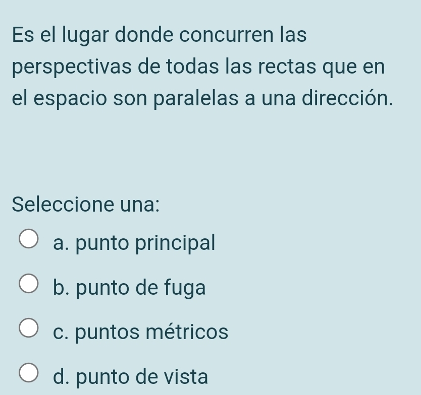 Es el lugar donde concurren las
perspectivas de todas las rectas que en
el espacio son paralelas a una dirección.
Seleccione una:
a. punto principal
b. punto de fuga
c. puntos métricos
d. punto de vista