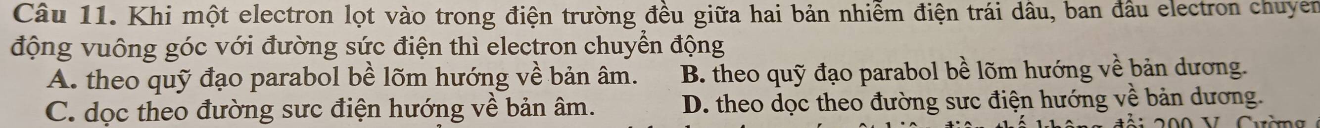 Khi một electron lọt vào trong điện trường đều giữa hai bản nhiễm điện trái dâu, ban đầu electron chuyen
động vuông góc với đường sức điện thì electron chuyển động
A. theo quỹ đạo parabol bề lõm hướng về bản âm. B. theo quỹ đạo parabol bề lõm hướng về bản dương.
C. dọc theo đường sực điện hướng về bản âm. D. theo dọc theo đường sực điện hướng về bản dương.