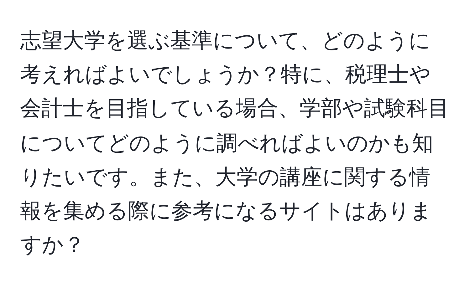 志望大学を選ぶ基準について、どのように考えればよいでしょうか？特に、税理士や会計士を目指している場合、学部や試験科目についてどのように調べればよいのかも知りたいです。また、大学の講座に関する情報を集める際に参考になるサイトはありますか？