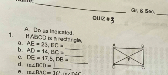 Gr. & Sec. 
QUIZ # 3 
A. Do as indicated. 
1. If ABCD is a rectangle, 
a. AE=23, EC=
_ 
b. AD=14, BC= _ 
C. DE=17.5, DB=
_ 
d. m∠ BCD=
_ 
e. m∠ BAC=36°. m∠ DAC=