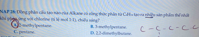 NAP 28: Đồng phân cấu tạo nào của Alkane có công thức phân tử CH₁ tạo ra nhiều sản phẩm thế nhất
khi phản ứng với chlorine (tỉ lệ mol 1:1) hiếu sáng?
A 2 -methylpentane. B. 3 -methylpentane.
C. pentane. D. 2, 2 -dimethylbutane.