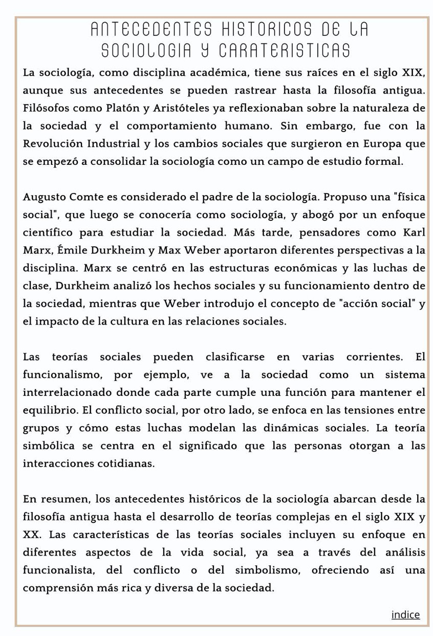 ANTECEDENTES HISTORICOS DE LA
SOCIOLOGIA Y CARATERISTICAS
La sociología, como disciplina académica, tiene sus raíces en el siglo XIX,
aunque sus antecedentes se pueden rastrear hasta la filosofía antigua.
Filósofos como Platón y Aristóteles ya reflexionaban sobre la naturaleza de
la sociedad y el comportamiento humano. Sin embargo, fue con la
Revolución Industrial y los cambios sociales que surgieron en Europa que
se empezó a consolidar la sociología como un campo de estudio formal.
Augusto Comte es considerado el padre de la sociología. Propuso una "física
social", que luego se conocería como sociología, y abogó por un enfoque
científico para estudiar la sociedad. Más tarde, pensadores como Karl
Marx, Émile Durkheim y Max Weber aportaron diferentes perspectivas a la
disciplina. Marx se centró en las estructuras económicas y las luchas de
clase, Durkheim analizó los hechos sociales y su funcionamiento dentro de
la sociedad, mientras que Weber introdujo el concepto de "acción social" y
el impacto de la cultura en las relaciones sociales.
Las teorías sociales pueden clasificarse en varias corrientes. El
funcionalismo, por ejemplo, ve a la sociedad como un sistema
interrelacionado donde cada parte cumple una función para mantener el
equilibrio. El conflicto social, por otro lado, se enfoca en las tensiones entre
grupos y cómo estas luchas modelan las dinámicas sociales. La teoría
simbólica se centra en el significado que las personas otorgan a las
interacciones cotidianas.
En resumen, los antecedentes históricos de la sociología abarcan desde la
filosofía antigua hasta el desarrollo de teorías complejas en el siglo XIX y
XX. Las características de las teorías sociales incluyen su enfoque en
diferentes aspectos de la vida social, ya sea a través del análisis
funcionalista, del conflicto o del simbolismo, ofreciendo así una
comprensión más rica y diversa de la sociedad.
indice