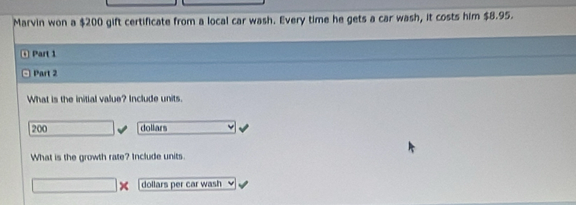 Marvin won a $200 gift certificate from a local car wash. Every time he gets a car wash, it costs him $8.95. 
0 Part 1 
□ Part 2 
What is the initial value? Include units.
200 dollars
What is the growth rate? Include units.
dollars per car wash