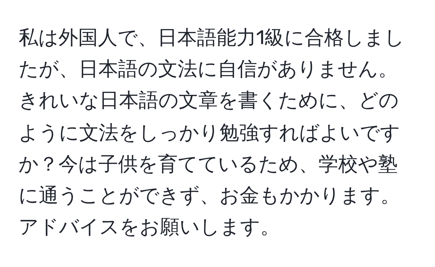 私は外国人で、日本語能力1級に合格しましたが、日本語の文法に自信がありません。きれいな日本語の文章を書くために、どのように文法をしっかり勉強すればよいですか？今は子供を育てているため、学校や塾に通うことができず、お金もかかります。アドバイスをお願いします。