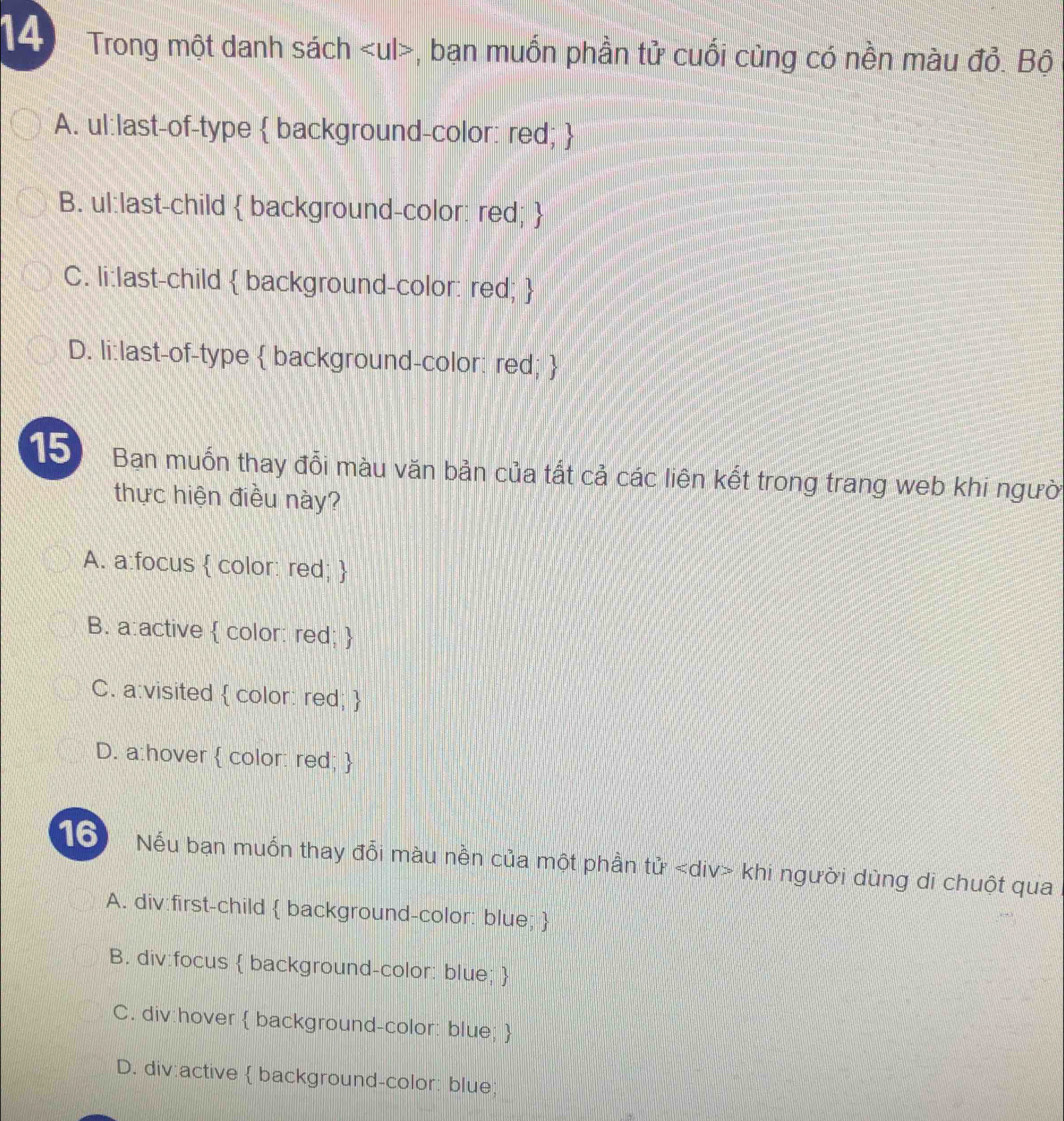 Trong một danh sách , bạn muốn phần tử cuối cùng có nền màu đỏ. Bộ
A. ul:last-of-type  background-color: red; 
B. ul:last-child  background-color: red; 
C. li:last-child  background-color: red; 
D. li:last-of-type  background-color: red; 
15 Ban muốn thay đổi màu văn bản của tất cả các liên kết trong trang web khi người
thực hiện điều này?
A. a:focus  color: red; 
B. a:active  color: red; 
C. a:visited  color: red; 
D. a:hover  color: red; 
16 Nếu bạn muốn thay đổi màu nền của một phần toverleftrightarrow u khi người dùng di chuột qua
A. div:first-child  background-color: blue; 
B. div:focus  background-color: blue; 
C. div:hover  background-color: blue; 
D. div:active  background-color: blue;