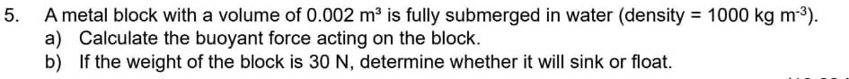 A metal block with a volume of 0.002m^3 is fully submerged in water (density =1000kgm^(-3)). 
a) Calculate the buoyant force acting on the block. 
b) If the weight of the block is 30 N, determine whether it will sink or float.