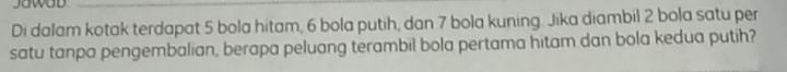 Jawad 
Di dalam kotak terdapat 5 bola hitam, 6 bola putih, dan 7 bola kuning. Jika diambil 2 bola satu per 
satu tanpa pengembalian, berapa peluang terambil bola pertama hitam dan bola kedua putih?