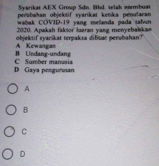 Syarikat AEX Group Sdn. Bhd. telah membuat
perubahan objektif syarikat ketika penularan
wabak COVID- 19 yang melanda pada tahun
2020. Apakah faktor maran yang menyebabkan
objektif syarikat terpaksa dibuat perubahan?
A Kewangan
B Undang-undang
C Sumber manusia
D Gaya pengurusan
A
B
C
D