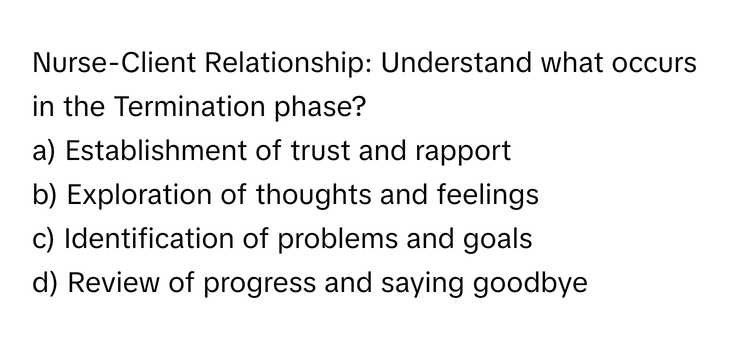 Nurse-Client Relationship: Understand what occurs in the Termination phase?

a) Establishment of trust and rapport
b) Exploration of thoughts and feelings
c) Identification of problems and goals
d) Review of progress and saying goodbye