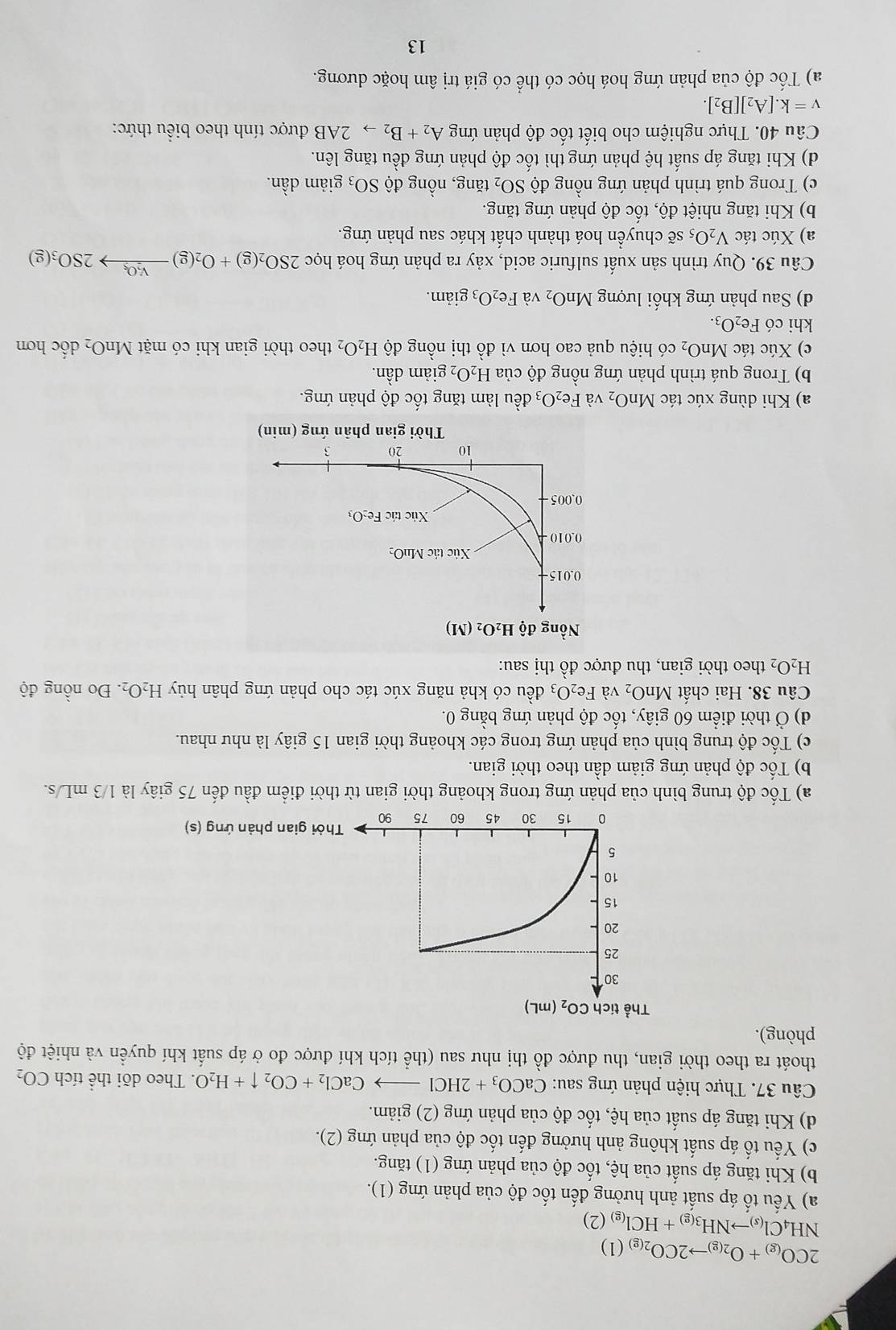 2CO_(g)+O_2(g)to 2CO_2(g)(1)
NH_4Cl_(s)to NH_3(g)+HCl_(g)(2)
a) Yếu tố áp suất ảnh hưởng đến tốc độ của phản ứng (1).
b) Khi tăng áp suất của hệ, tốc độ của phản ứng (1) tăng.
c) Yếu tố áp suất không ảnh hưởng đến tốc độ của phản ứng (2).
d) Khi tăng áp suất của hệ, tốc độ của phản ứng (2) giảm.
Câu 37. Thực hiện phản ứng sau: CaCO_3+2HClto CaCl_2+CO_2uparrow +H_2O. Theo dõi thể tích CO_2
thoát ra theo thời gian, thu được đồ thị như sau (thể tích khí được đo ở áp suất khí quyền và nhiệt độ
phòng).
Thời gian phản ứng (s)
a) Tốc độ trung bình của phản ứng trong khoảng thời gian từ thời điểm đầu đến 75 giây là 1/3 mL/s.
b) Tốc độ phản ứng giảm dần theo thời gian.
c) Tốc độ trung bình của phản ứng trong các khoảng thời gian 15 giây là như nhau.
d) Ở thời điểm 60 giây, tốc độ phản ứng bằng 0.
Câu 38. Hai chất MnO_2 và Fe_2O_3 đều có khả năng xúc tác cho phản ứng phân hủy H_2O_2. Đo nồng độ
H_2O_2 theo thời gian, thu được đồ thị sau:
a) Khi dùng xúc tác MnO_2 và Fe_2O_3 đều làm tăng tốc độ phản ứng.
b) Trong quá trình phản ứng nồng độ của H_2O_2 giảm dần.
c) Xúc tác MnO_2 có hiệu quả cao hơn vì đồ thị nồng độ H_2O_2 theo thời gian khi có mặt MnO_2 dốc hơn
khi có Fe_2O_3.
d) Sau phản ứng khối lượng MnO_2 và Fe_2O_3 giảm.
Câu 39. Quy trình sản xuất sulfuric acid, xảy ra phản ứng hoá học 2SO_2(g)+O_2(g)xrightarrow V_2O_52SO_3(g)
a) Xúc tác V_2O_5 sẽ chuyển hoá thành chất khác sau phản ứng.
b) Khi tăng nhiệt độ, tốc độ phản ứng tăng.
c) Trong quá trình phản ứng nồng độ SO_2 tăng, nồng độ SO_3 giảm dần.
d) Khi tăng áp suất hệ phản ứng thì tốc độ phản ứng đều tăng lên.
Câu 40. Thực nghiệm cho biết tốc độ phản ứng A_2+B_2 5 2AB được tính theo biểu thức:
v=k.[A_2][B_2].
a) Tốc độ của phản ứng hoá học có thể có giá trị âm hoặc dương.
13