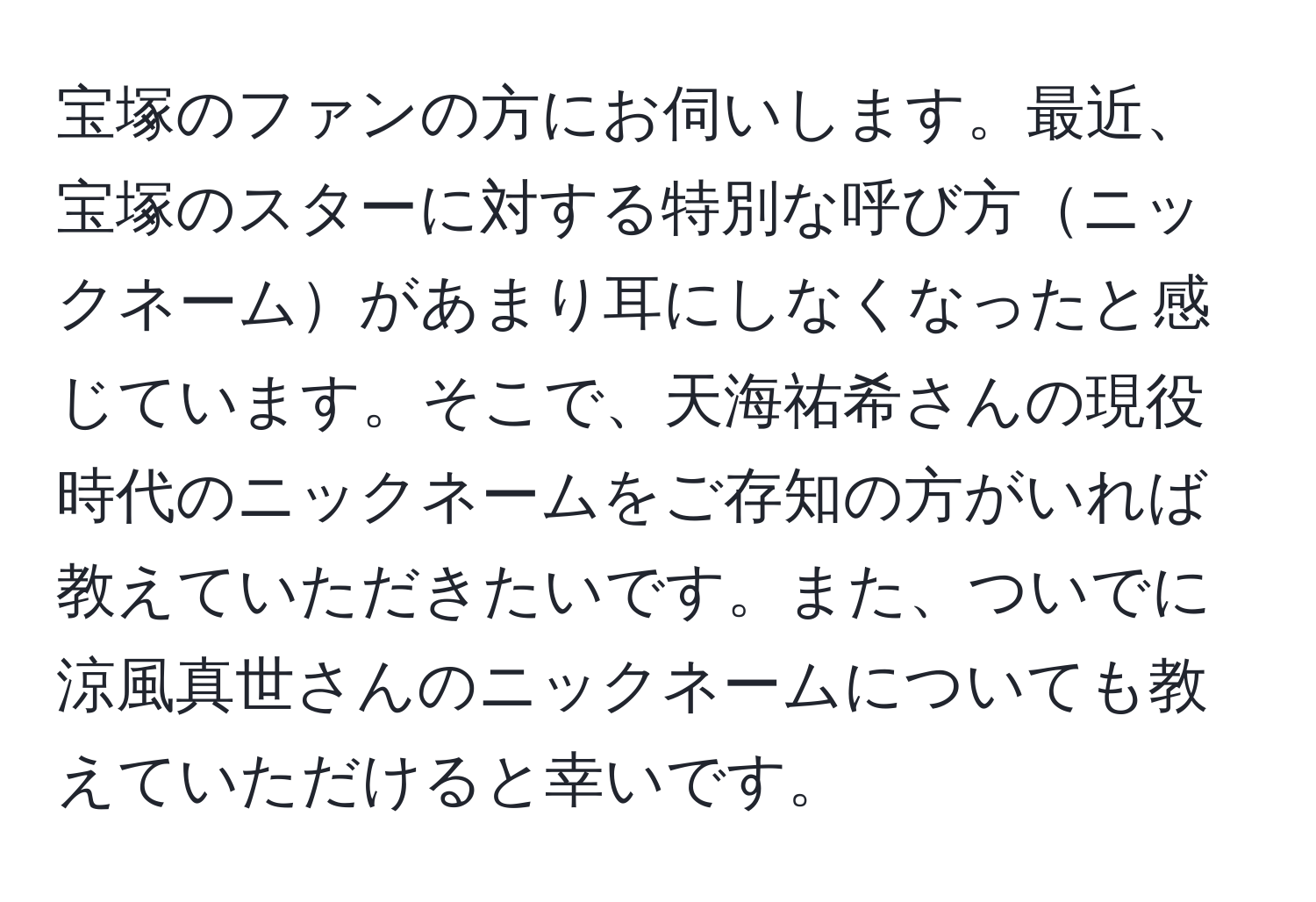 宝塚のファンの方にお伺いします。最近、宝塚のスターに対する特別な呼び方ニックネームがあまり耳にしなくなったと感じています。そこで、天海祐希さんの現役時代のニックネームをご存知の方がいれば教えていただきたいです。また、ついでに涼風真世さんのニックネームについても教えていただけると幸いです。