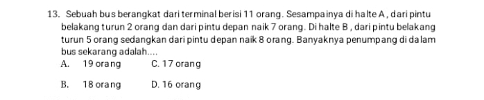 Sebuah bu s berangkat dari terminal berisi 11 orang. Sesampainya di halte A , dari pintu
belakang turun 2 orang dan dari pintu depan naik 7 orang. Di halte B , dari pintu belakang
turun 5 orang sedangkan dari pintu depan naik 8 orang. Banyaknya penumpang di dalam
bus sekarang adalah....
A. 19 orang C. 17 orang
B. 18 orang D, 16 orang