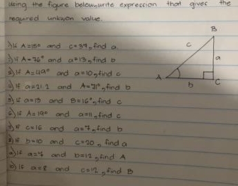 using the figure belewnwrite expression that gives the 
requred untwen value.
A=15° and c=34 find a
du A=76° and a^213 s find o
A=49° and a=10 gfind c
a=21.1 and A=71° sfind b
a=13 and B=16° find c
A=19° and a=11 find c
c=16 and a=7 find b
b=10 and c=20. find a
a=7 and b=12 find A
a=8 and c=12 ,find B