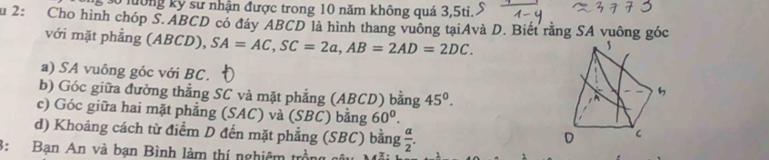 3ố lông kỷ sư nhận được trong 10 năm không quá 3, 5ti.. 
u 2: Cho hình chóp S. ABCD có đáy ABCD là hình thang vuông tạiAvà D. Biết rằng SA vuông góc 
với mặt phẳng (ABCD), SA=AC, SC=2a, AB=2AD=2DC. 
a) SA vuông góc với BC. 
b) Góc giữa đường thẳng SC và mặt phẳng (ABCD) bằng 45°. 
c) Góc giữa hai mặt phẳng (SAC) và (SBC) bằng 60^0. 
d) Khoảng cách từ điểm D đến mặt phẳng (SBC) bằng  a/2 . 
3: Bạn An và bạn Bình làm thí nghiêm 1