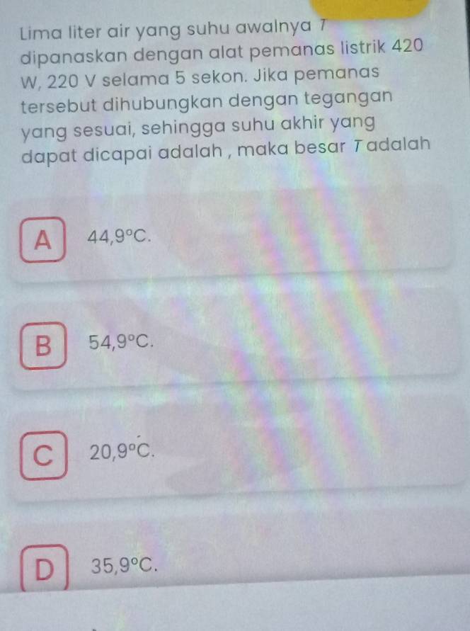 Lima liter air yang suhu awalnya 7
dipanaskan dengan alat pemanas listrik 420
W, 220 V selama 5 sekon. Jika pemanas
tersebut dihubungkan dengan tegangan
yang sesuai, sehingga suhu akhir yang
dapat dicapai adalah , maka besar T adalah
A 44,9°C.
B 54,9°C.
C 20,9°C.
D 35,9°C.