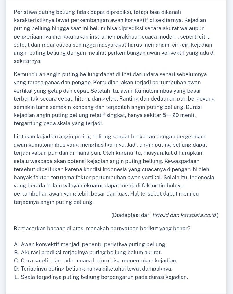 Peristiwa puting beliung tidak dapat diprediksi, tetapi bisa dikenali
karakteristiknya lewat perkembangan awan konvektif di sekitarnya. Kejadian
puting beliung hingga saat ini belum bisa diprediksi secara akurat walaupun
pengerjaannya menggunakan instrumen prakiraan cuaca modern, seperti citra
satelit dan radar cuaca sehingga masyarakat harus memahami ciri-ciri kejadian
angin puting beliung dengan melihat perkembangan awan konvektif yang ada di
sekitarnya.
Kemunculan angin puting beliung dapat dilihat dari udara sehari sebelumnya
yang terasa panas dan pengap. Kemudian, akan terjadi pertumbuhan awan
vertikal yang gelap dan cepat. Setelah itu, awan kumulonimbus yang besar
terbentuk secara cepat, hitam, dan gelap. Ranting dan dedaunan pun bergoyang
semakin lama semakin kencang dan terjadilah angin puting beliung. Durasi
kejadian angin puting beliung relatif singkat, hanya sekitar 5 — 20 menit,
tergantung pada skala yang terjadi.
Lintasan kejadian angin puting beliung sangat berkaitan dengan pergerakan
awan kumulonimbus yang menghasilkannya. Jadi, angin puting beliung dapat
terjadi kapan pun dan di mana pun. Oleh karena itu, masyarakat diharapkan
selalu waspada akan potensi kejadian angin puting beliung. Kewaspadaan
tersebut diperlukan karena kondisi Indonesia yang cuacanya dipengaruhi oleh
banyak faktor, terutama faktor pertumbuhan awan vertikal. Selain itu, Indonesia
yang berada dalam wilayah ekuator dapat menjadi faktor timbulnya
pertumbuhan awan yang lebih besar dan luas. Hal tersebut dapat memicu
terjadinya angin puting beliung.
(Diadaptasi dari tirto.id dan katadata.co.id)
Berdasarkan bacaan di atas, manakah pernyataan berikut yang benar?
A. Awan konvektif menjadi penentu peristiwa puting beliung
B. Akurasi prediksi terjadinya puting beliung belum akurat.
C. Citra satelit dan radar cuaca belum bisa menentukan kejadian.
D. Terjadinya puting beliung hanya diketahui lewat dampaknya.
E. Skala terjadinya puting beliung berpengaruh pada durasi kejadian.