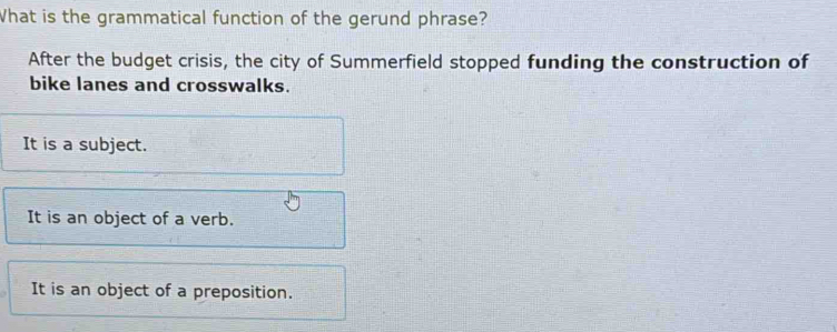 What is the grammatical function of the gerund phrase?
After the budget crisis, the city of Summerfield stopped funding the construction of
bike lanes and crosswalks.
It is a subject.
It is an object of a verb.
It is an object of a preposition.