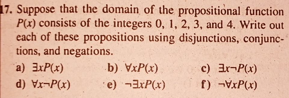 Suppose that the domain of the propositional function
P(x) consists of the integers 0, 1, 2, 3, and 4. Write out 
each of these propositions using disjunctions, conjunc- 
tions, and negations. 
a) exists xP(x) b) forall xP(x) c) exists xneg P(x)
d) forall xneg P(x) e) neg exists xP(x) f) neg forall xP(x)