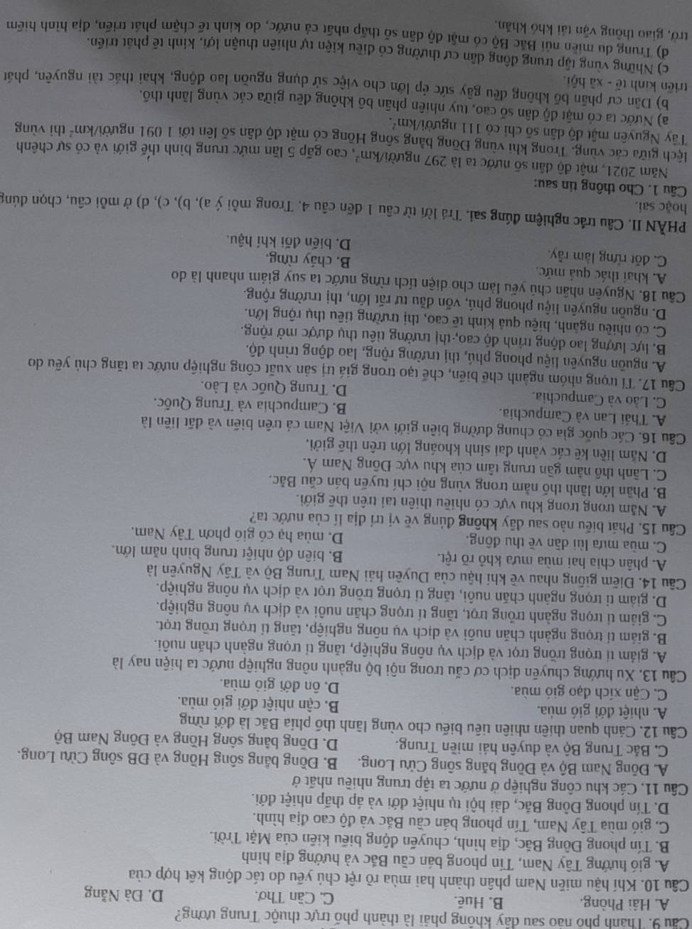 Cầu 9. Thành phố nảo sau đây không phải là thành phố trực thuộc Trung ương?
A. Hải Phòng. B. Hué. C. Cần Thơ. D. Đà Nẵng
Câu 10. Khí hậu miền Nam phân thành hai mùa rõ rệt chú yếu do tác động kết hợp của
A. gió hướng Tây Nam, Tín phong bán cầu Bắc và hướng địa hình
B. Tín phong Đông Bắc, địa hình, chuyến động biểu kiên của Mặt Trời.
C. gió mùa Tây Nam, Tín phong bán cầu Bắc và độ cao địa hình.
D. Tín phong Đông Bắc, dải hội tụ nhiệt đới và áp thấp nhiệt đới.
Câu 11. Các khu công nghiệp ở nước ta tập trung nhiều nhất ở
A. Đông Nam Bộ và Đồng băng sông Cửu Long. B. Đồng bằng sông Hồng và ĐB sông Cửu Long.
C. Bắc Trung Bộ và duyên hái miền Trung. D. Đồng bằng sông Hồng và Đông Nam Bộ
Câu 12. Cánh quan thiên nhiên tiêu biểu cho vùng lãnh thổ phía Bắc là đới rừng
A. nhiệt đới gió mùa. B. cận nhiệt đới gió mùa.
C. Cận xích đạo gió mùa. D. ôn đới giỏ mùa.
Câu 13. Xu hướng chuyên dịch cơ cấu trong nội bộ ngành nông nghiệp nước ta hiện nay là
A. giảm tí trọng trồng trọt và dịch vụ nông nghiệp, tăng tỉ trọng ngành chăn nuôi.
B. giám tí trọng ngành chăn nuôi và dịch vụ nông nghiệp, tăng tí trọng trồng trọt.
C. giảm tí trọng ngành trồng trọt, tăng tí trọng chăn nuôi và dịch vụ nông nghiệp.
D. giám tỉ trọng ngành chăn nuôi, tăng tỉ trọng trồng trọt và dịch vụ nông nghiệp.
Câu 14. Điễm giống nhau về khí hậu của Duyên hái Nam Trung Bộ và Tây Nguyên là
A. phân chia hai mùa mưa khô rõ rệt. B. biên độ nhiệt trung bình năm lớn.
C. mùa mưa lùi dân về thu đông. D. mùa hạ có gió phơn Tây Nam.
Câu 15. Phát biểu nào sau đây không đủng về vị trí địa lí của nước ta?
A. Năm trong trong khu vực có nhiều thiên tai trên thế giới.
B. Phần lớn lãnh thố nằm trong vùng nội chí tuyến bán cầu Bắc.
C. Lãnh thổ năm gần trung tâm của khu vực Đông Nam Á.
D. Năm liền kê các vành đai sinh khoáng lớn trên thế giới.
Cầu 16. Các quốc gia có chung đường biên giới với Việt Nam cá trên biên và dất liền là
A. Thái Lan và Campuchia. B. Campuchia và Trung Quốc.
C. Lào và Campuchia. D. Trung Quốc và Lào.
Câu 17. Tỉ trọng nhóm ngành chế biến, chế tạo trong giá trị sản xuất công nghiệp nước ta tăng chủ yếu do
A. nguồn nguyên liệu phong phú, thị trường rộng, lao động trình độ.
B. lực lượng lao động trình độ cao, thị trường tiêu thụ được mở rộng.
C. có nhiều ngành, hiệu quả kinh tế cao, thị trường tiêu thụ rộng lớn.
D. nguồn nguyên liệu phong phú, vốn đầu tư rất lớn, thị trường rộng.
Cầu 18. Nguyên nhân chú yếu làm cho diện tích rừng nước ta suy giám nhanh là do
A. khai thác quả mức. B. cháy rừng.
C. đốt rừng làm rẫy. D. biến đối khí hậu.
PHÀN II. Câu trắc nghiệm đúng sai. Trá lời từ câu 1 đến câu 4. Trong mỗi ý a), b), c), d) ở mỗi câu, chọn dúng
hoặc sai.
Câu 1. Cho thông tin sau:
Năm 2021, mật độ dân số nước ta là 297 người. /km^2 , cao gấp 5 lần mức trung bình thế giới và có sự chênh
lệch giữa các vùng. Trong khi vùng Đồng bằng sông Hồng có mật độ dân số lên tới 1 091 người km^2 thì vùng
Tây Nguyên mật độ dân số chỉ có 111 người/km².
a) Nước ta có mật độ dân số cao, tuy nhiên phân bố không đều giữa các vùng lãnh thổ.
b) Dân cư phần bố không đều gây sức ép lớn cho việc sử dụng nguồn lao động, khai thác tài nguyên, phát
triển kinh tế - xã hội
c) Những vùng tập trung động dân cư thường có điều kiện tự nhiên thuận lợi, kính tế phát triển.
d) Trung du miền núi Bắc Bộ có mật độ dân số thấp nhất cả nước, do kinh tế chậm phát triển, địa hình hiểm
trở, giao thông vận tái khó khăn,