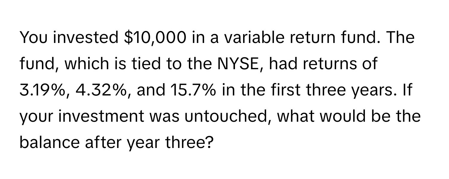 You invested $10,000 in a variable return fund. The fund, which is tied to the NYSE, had returns of 3.19%, 4.32%, and 15.7% in the first three years. If your investment was untouched, what would be the balance after year three?