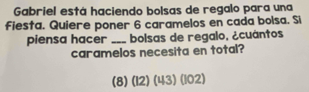 Gabriel está haciendo bolsas de regalo para una 
fiesta. Quiere poner 6 caramelos en cada bolsa. Si 
piensa hacer _bolsas de regalo, ¿cuántos 
caramelos necesita en total?
(8) (I2)(43)(IO2)