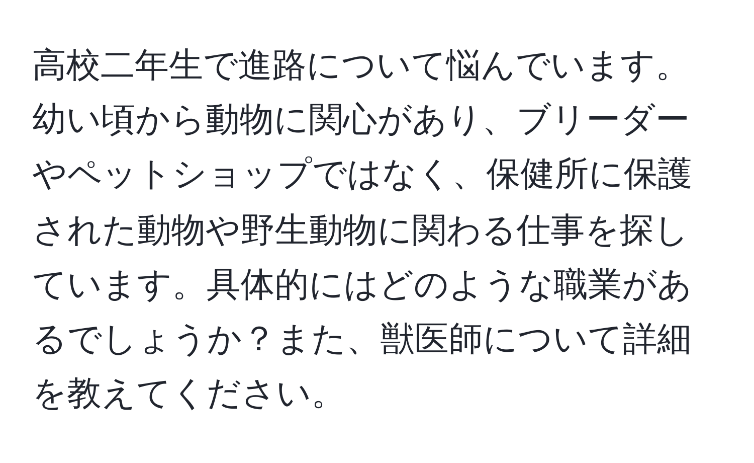 高校二年生で進路について悩んでいます。幼い頃から動物に関心があり、ブリーダーやペットショップではなく、保健所に保護された動物や野生動物に関わる仕事を探しています。具体的にはどのような職業があるでしょうか？また、獣医師について詳細を教えてください。