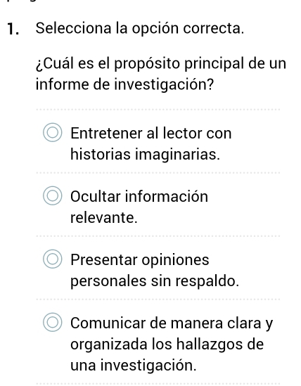 Selecciona la opción correcta.
¿Cuál es el propósito principal de un
informe de investigación?
Entretener al lector con
historias imaginarias.
Ocultar información
relevante.
Presentar opiniones
personales sin respaldo.
Comunicar de manera clara y
organizada los hallazgos de
una investigación.