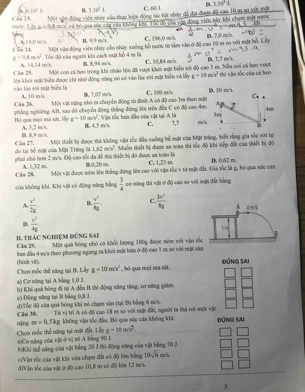 D. 3.10^3J.
A. 6.10^3J. B. 3.10^2J. C. 60 J.
Câu 23. Một vân động viên nhảy cầu thực hiện động tác bật nhảy để đạt được độ cao 10 m so với mặt
nước. Lấy g=9,8m/s^2 và bỏ qua sức cản của không khí. Tốc độ của vận động viên này khi chạm mặt nước
bàng
A.14.0 m/s. B. 9,9 m/s. C. 196,0 m/s.
D. 7,0 m/s.
Câu 24. Một vận động viên nhảy cầu nhảy xuống hồ nước từ tấm ván ở độ cao 10 m so với mặt hồ. Lấy
g=9,8m/s^2. Tốc độ của người khi cách mặt hồ 4 m là
A. 14,14 m/s. B. 8,94 m/s. C. 10,84 m/s. D. 7,7 m/s.
Câu 25. Một con cá heo trong khi nhào lộn đã vượt khỏi mặt biển tới độ cao 5 m. Nếu coi cá heo vượt
lên khỏi mặt biển được chi nhờ động năng nó có vào lúc rời mặt biển và lấy g=10m/s^2 thì vận tốc của cá heo
vào lúc rời mặt biển là
A. 10 m/s. B. 7,07 m/s. C. 100 m/s. D. 50 m/s.
C
Câu 26. Một vật nặng nhỏ m chuyển động từ đỉnh A có độ cao 3m theo mặt
phẳng nghiêng AB, sau đó chuyển động thẳng đứng lên trên đến C có độ cao 4m. A
4m
Bỏ qua mọi ma sát, lấy g=10m/s^2. Vận tốc ban đầu của vật tại A là 3m
A. 3,2 m/s. B. 4,5 m/s. C. 7,7 m/s.
B
D. 8,9 m/s.
Câu 27. Một thiết bị được thả không vận tốc đầu xuống bề mặt của Mặt trăng, biết rằng gia tốc rơi tự
do tại bề mặt của Mặt Trăng là 1,62m/s^2. Muốn thiết bị được an toàn thì tốc độ khi tiếp đất của thiết bị đó
phải nhỏ hơn 2 m/s. Độ cao tối đa để thả thiết bị đó được an toàn là
A. 1,32 m. B.0,20 m. C. 1,23 m.
D. 0,62 m.
Câu 28. Một vật được ném lên thẳng đứng lên cao với vận tốc v từ mặt đất. Gia tốc là g, bỏ qua sức cản
của không khí. Khi vật có động năng bằng  3/4  cơ năng thì vật ở độ cao so với mặt đất bằng
B.
C.  3v^2/8g .
A
A.. v^2/2g .  v^2/8g . 4 m/s
D.  v^2/4g .
1 m
II. tRÁC NGHIỆM ĐÚNG SAI
B
Câu 29. Một quả bóng nhỏ có khối lượng 100g được ném với vận tốc
ban đầu 4 m/s theo phương ngang ra khỏi mặt bàn ở độ cao 1 m so với mặt sàn
(hình vẽ). ĐÚNG SAI
Chọn mốc thế năng tại B. Lấy g=10m/s^2 , bỏ qua mọi ma sát.
a) Cơ năng tại A bằng 1,0 J.
b) Khi quả bóng đi từ A đến B thì động năng tăng, cơ năng giảm.
c) Động năng tại B bằng 0,8 J.
d)Tốc độ của quả bóng khi nó chạm sàn (tại B) bằng 6 m/s.
Câu 30. Từ vị trí A có độ cao 18 m so với mặt đất, người ta thả rơi một vật
nặng m=0,5kg không vận tốc đầu. Bỏ qua sức cản không khí. ĐÚNG SAI
Chọn mốc thế năng tại mặt đất. Lấy g=10m/s^2.
a)Cơ năng của vật ở vị trí A bằng 90 J.
b)Khi thế năng của vật bằng 20 J thì động năng của vật bằng 70 J.
c)Vận tốc của vật khi vừa chạm đất có độ lớn bằng 10sqrt(6)m/s.
d)Vận tốc của vật ở độ cao 10,8 m có độ lớn 12 m/s.
3