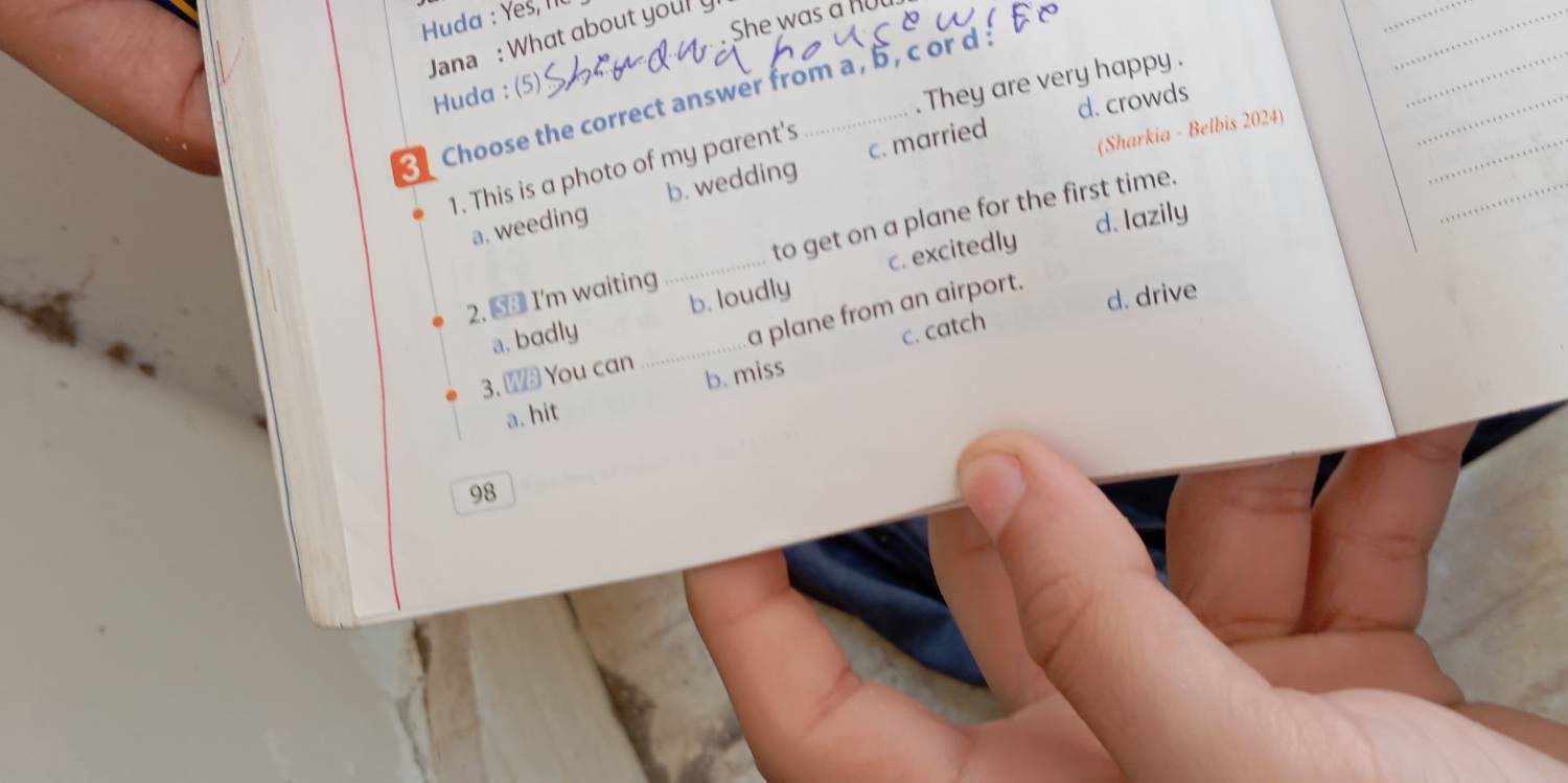 Huda : Yes, I1
. She was a R
Jana : What about youry
Huda : (5)
They are very happy .
Choose the correct answer from a , b , c or d
d. crowds
1. This is a photo of my parent's
(Sharkia - Belbis 2024)
a. weeding b. wedding c. married
d. Iazily
2. 5 I'm waiting _to get on a plane for the first time.
a. badly _b. loudly c. excitedly
a plane from an airport.
d. drive
c. catch
3. W You can
a. hit b. miss
98