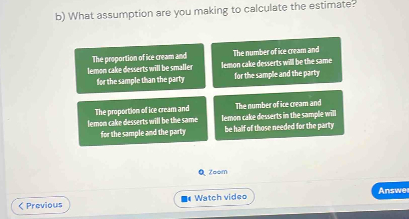 What assumption are you making to calculate the estimate?
The proportion of ice cream and The number of ice cream and
lemon cake desserts will be smaller lemon cake desserts will be the same
for the sample than the party for the sample and the party
The proportion of ice cream and The number of ice cream and
lemon cake desserts will be the same lemon cake desserts in the sample will
for the sample and the party be half of those needed for the party
Zoom
Previous Watch video Answe