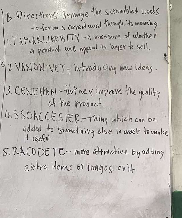 Directions. Irrange the scrumbled words 
to form a cared word through its menning. 
1. TAMARLIKEBITY- a measure of ahether 
a prodoct will appeal to boyer to sell. 
12. VANONIVET - introducing new ideas. 
3. CENEHA M - fat he v improve the quality 
of the product. 
4. SSOACCESIER- thing which can be 
added to something else in order to make 
it useful 
5. RACODETE- more attractive byadding 
extraitems or images. or it