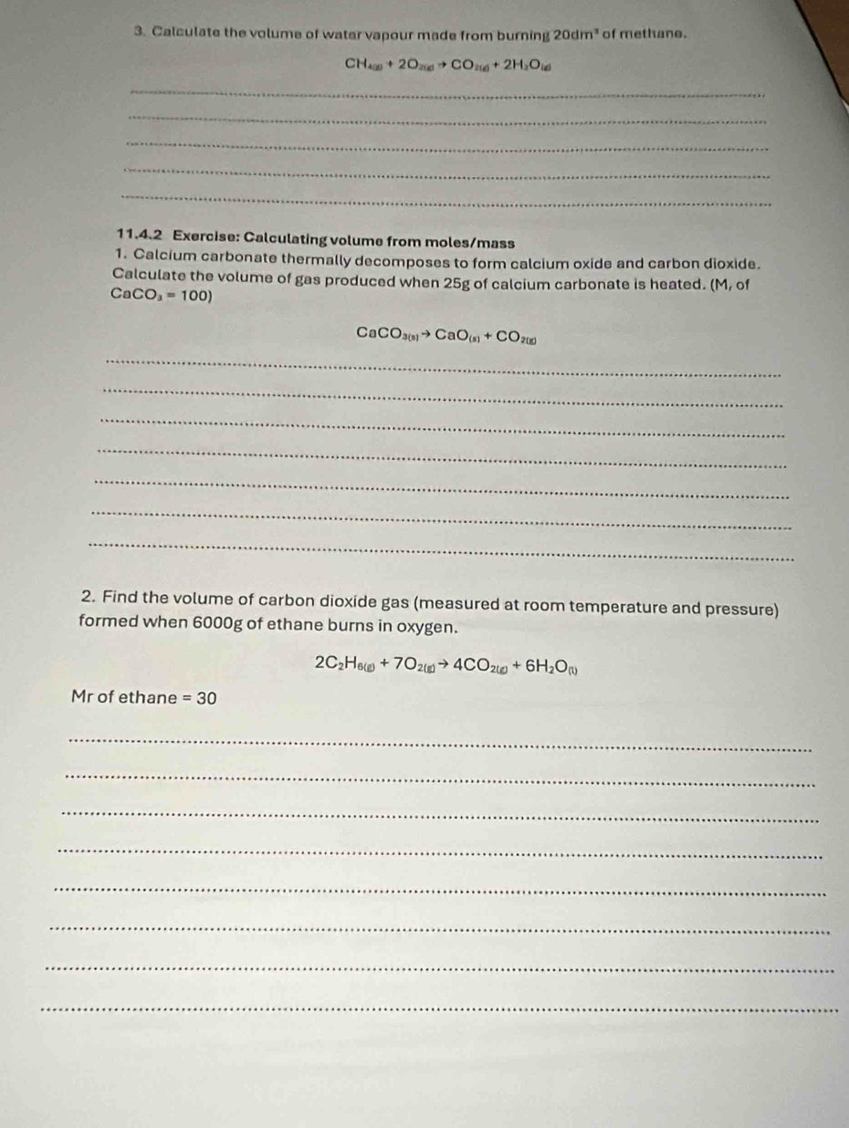 Calculate the volume of water vapour made from burning 20dm^3 of methane.
CH_4(g)+2O_2(g)to CO_2(g)+2H_2O_(g)
_ 
_ 
_ 
_ 
_ 
11.4.2 Exercise: Calculating volume from moles/mass 
1. Calcium carbonate thermally decomposes to form calcium oxide and carbon dioxide. 
Calculate the volume of gas produced when 25g of calcium carbonate is heated. (M, of
CaCO_3=100)
CaCO_3(s)to CaO_(s)+CO_2(g)
_ 
_ 
_ 
_ 
_ 
_ 
_ 
2. Find the volume of carbon dioxide gas (measured at room temperature and pressure) 
formed when 6000g of ethane burns in oxygen.
2C_2H_6(g)+7O_2(g)to 4CO_2(g)+6H_2O_(t)
Mr of ethane =30
_ 
_ 
_ 
_ 
_ 
_ 
_ 
_