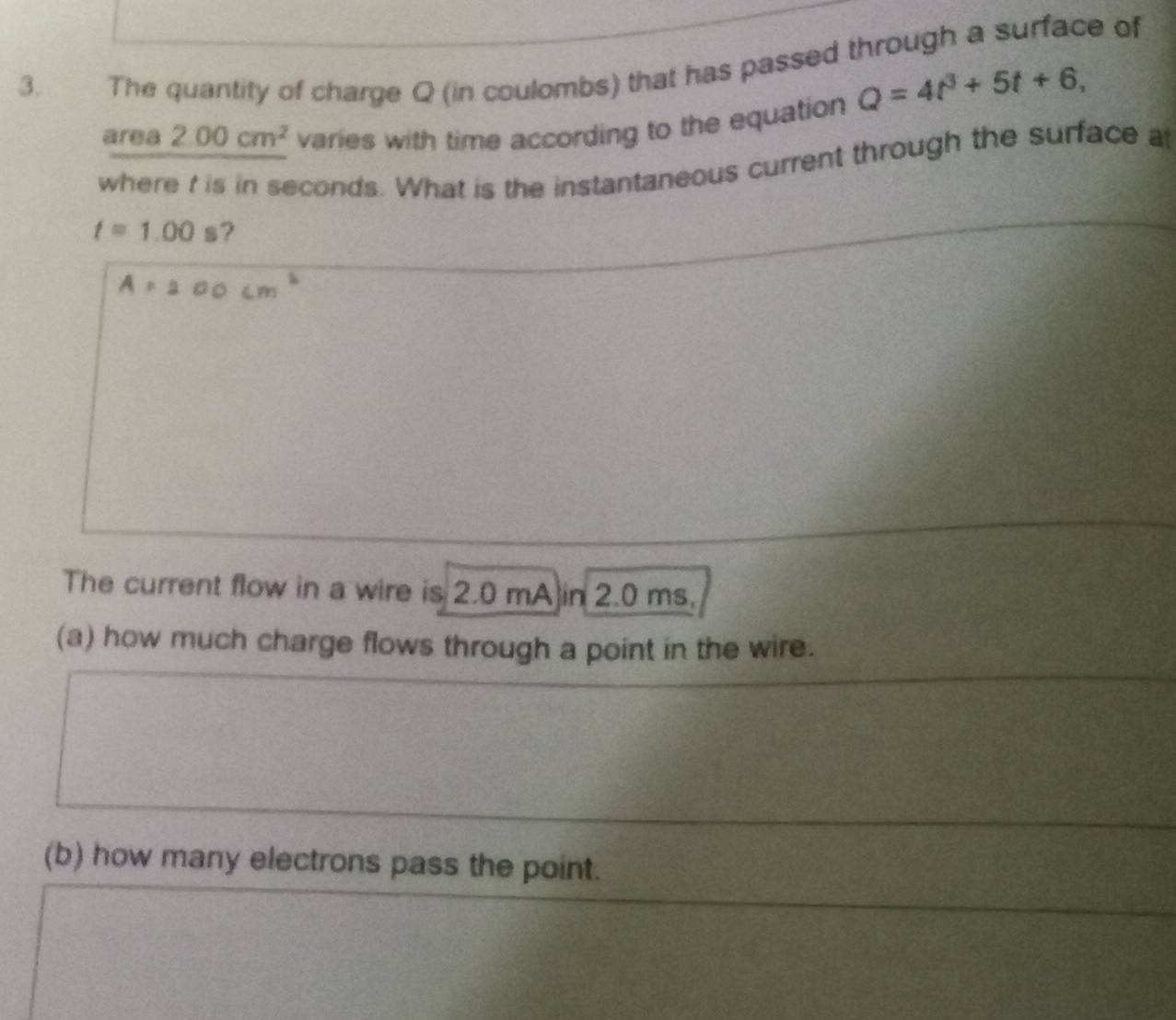 The quantity of charge Q (in coulombs) that has passed through a surface of
Q=4t^3+5t+6, 
area 2.00cm^2 varies with time according to the equation 
where t is in seconds. What is the instantaneous current through the surface at
t=1.00 s? 
The current flow in a wire is 2.0 mA in 2.0 ms. 
(a) how much charge flows through a point in the wire. 
(b) how many electrons pass the point.