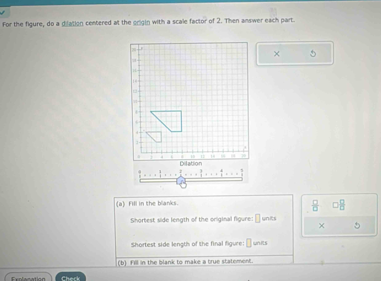 For the figure, do a dilation centered at the origin with a scale factor of 2. Then answer each part. 
× 5
 3/1 ,...  4/1 ,... ?
n
(a) Fill in the blanks.
 □ /□   □  □ /□  
Shortest side length of the original figure: □ units 
× 
Shortest side length of the final figure: units 
(b) Fill in the blank to make a true statement. 
Explanation Check