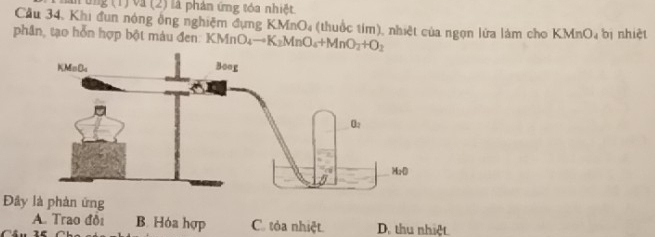 năn  ứng (1) và (2) là phản ứng tóa nhiệt
Cầu 34, Khi đun nòng ông nghiệm đụng K MnO_4 (thuốc tím), nhiệt của ngọn lửa làm cho KMnO_4
phân, tạo hỗn hợp bột màu đen KMnO_4to K_2MnO_4+MnO_2+O_2 bị nhiệt
Đây là phản ứng
A. Trao đồi B. Hóa hợp C. tỏa nhiệt.
Câu 1ể Cha c D. thu nhiệt