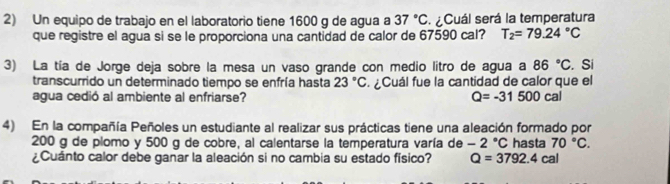 Un equipo de trabajo en el laboratorio tiene 1600 g de agua a 37°C ¿Cuál será la temperatura 
que registre el agua si se le proporciona una cantidad de calor de 67590 cal? T_2=79.24°C
3) La tía de Jorge deja sobre la mesa un vaso grande con medio litro de agua a 86°C. Si 
transcurrido un determinado tiempo se enfría hasta 23°C. ¿Cuál fue la cantidad de calor que el 
agua cedió al ambiente al enfriarse? Q=-31500cal
4) En la compañía Peñoles un estudiante al realizar sus prácticas tiene una aleación formado por
200 g de plomo y 500 g de cobre, al calentarse la temperatura varía de -2°C
¿Cuánto calor debe ganar la aleación si no cambia su estado físico? Q=3792.4cal hasta 70°C.