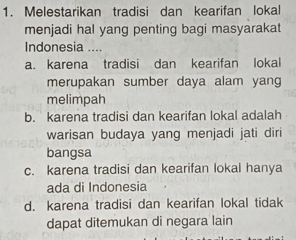 Melestarikan tradisi dan kearifan lokal
menjadi hal yang penting bagi masyarakat
Indonesia ....
a. karena tradisi dan kearifan lokal
merupakan sumber daya alam yang
melimpah
b. karena tradisi dan kearifan lokal adalah
warisan budaya yang menjadi jati diri
bangsa
c. karena tradisi dan kearifan lokal hanya
ada di Indonesia
d. karena tradisi dan kearifan lokal tidak
dapat ditemukan di negara lain