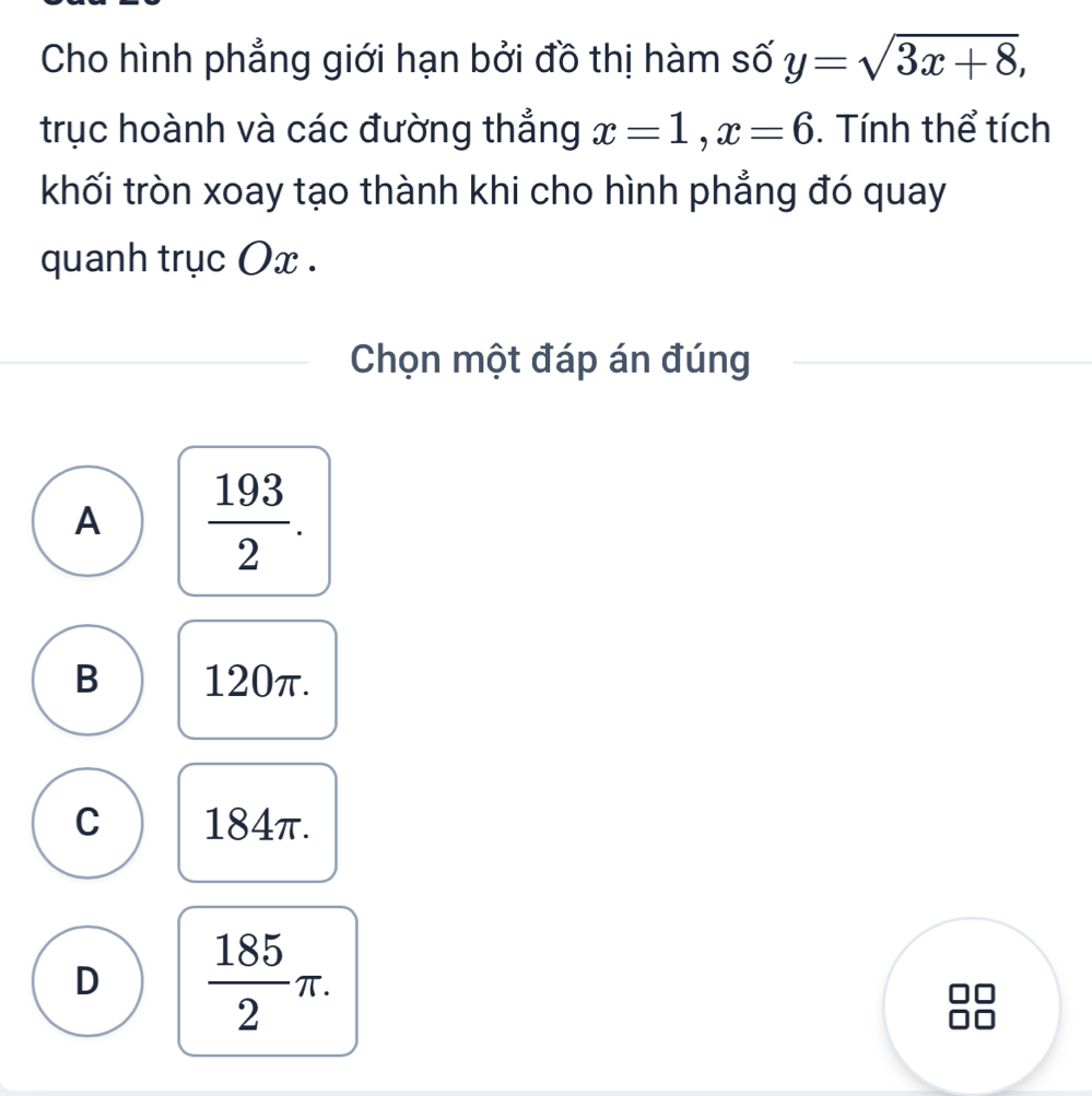 Cho hình phẳng giới hạn bởi đồ thị hàm số y=sqrt(3x+8), 
trục hoành và các đường thắng x=1, x=6. Tính thể tích
khối tròn xoay tạo thành khi cho hình phẳng đó quay
quanh trục Ox.
Chọn một đáp án đúng
A  193/2 .
B 120π.
C 184π.
D  185/2 π. 
D