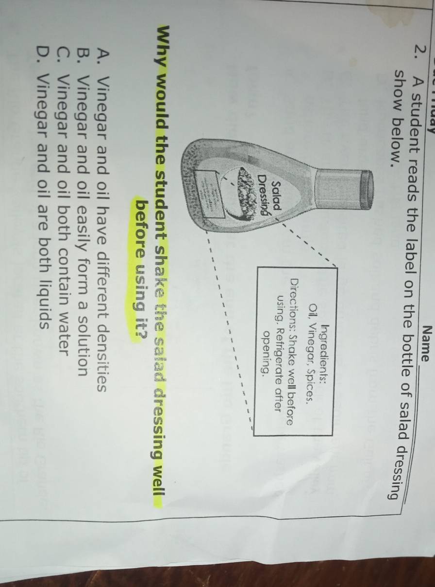 Name
2. A student reads the label on the bottle of salad dressing
show below.
Why would the student shake the salad dressing well
before using it?
A. Vinegar and oil have different densities
B. Vinegar and oil easily form a solution
C. Vinegar and oil both contain water
D. Vinegar and oil are both liquids