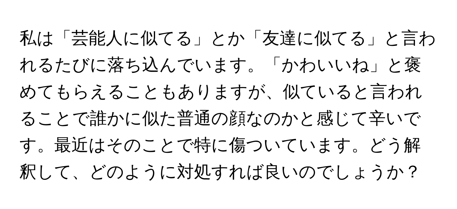 私は「芸能人に似てる」とか「友達に似てる」と言われるたびに落ち込んでいます。「かわいいね」と褒めてもらえることもありますが、似ていると言われることで誰かに似た普通の顔なのかと感じて辛いです。最近はそのことで特に傷ついています。どう解釈して、どのように対処すれば良いのでしょうか？