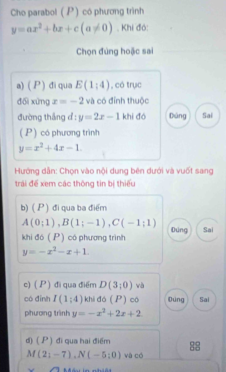 Cho parabol (P) có phương trình
y=ax^2+bx+c(a!= 0). Khi đó:
Chọn đùng hoặc sai
a) ( P ) điqua E(1;4) , có trục
đối xứng x=-2 và có đỉnh thuộc
đường thắng d : y=2x-1 khì đó Dúng Sai
(P) có phương trình
y=x^2+4x-1. 
Hướng dẫn: Chọn vào nội dung bên dưới và vuốt sang
trái để xem các thông tin bị thiếu
b) ( P ) đi qua ba điểm
A(0;1), B(1;-1), C(-1;1)
Đùng Sai
khi đó (P) có phương trình
y=-x^2-x+1. 
c) (P) đi qua điểm D(3;0) và
có đình I(1;4) khi đó (P) có Đùng Sai
phương trình y=-x^2+2x+2. 
d) ( P ) đi qua hai điểm

M(2;-7), N(-5;0) và có
Méu in nhiệt