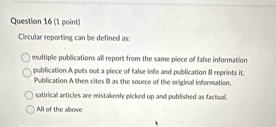 Circular reporting can be defined as:
multiple publications all report from the same piece of false information
publication A puts out a piece of false info and publication B reprints it.
Publication A then cites B as the source of the original information.
satirical articles are mistakenly picked up and published as factual.
All of the above