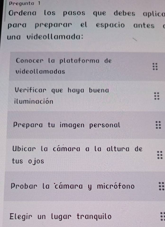 Pregunta 1
Ordena los pasos que debes aplica
para preparar el espacio antes a
una videollamada:
Conocer la plataforma de
videollamadas
Verificar que haya buena
iluminación
Prepara tu imagen personal
Ubicar la cámara a la altura de
tus o jos
Probar la cámara y micrófono
Elegir un lugar tranquilo