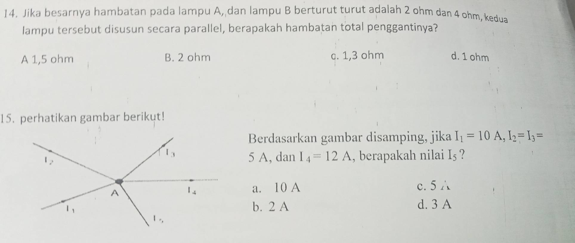 Jika besarnya hambatan pada lampu A, dan lampu B berturut turut adalah 2 ohm dan 4 ohm, kedua
lampu tersebut disusun secara parallel, berapakah hambatan total penggantinya?
A 1,5 ohm B. 2 ohm c. 1,3 ohm d. 1 ohm
15. perhatikan gambar berikut!
Berdasarkan gambar disamping, jika I_1=10A,I_2=I_3=
5 A, dan I_4=12A , berapakah nilai I_5 ?
a. 10 A c. 5 △
b. 2 A d. 3 A