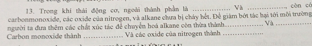 Và 
13. Trong khí thải động cơ, ngoài thành phần là __còn có 
carbonmonoxide, các oxide của nitrogen, và alkane chưa bị cháy hết. Để giảm bớt tác hại tới môi trường 
người ta đưa thêm các chất xúc tác để chuyển hoá alkane còn thừa thành_ 
Và_ 
Carbon monoxide thành _Và các oxide của nitrogen thành_