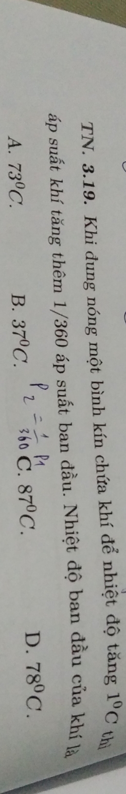 TN. 3.19. Khi đung nóng một bình kín chứa khí để nhiệt độ tăng 1^0C thì
áp suất khí tăng thêm 1/360 áp suất ban đầu. Nhiệt độ ban đầu của khí là
P1
A. 73^0C. B. 37^0C.
C. 87^0C.
D. 78^0C.