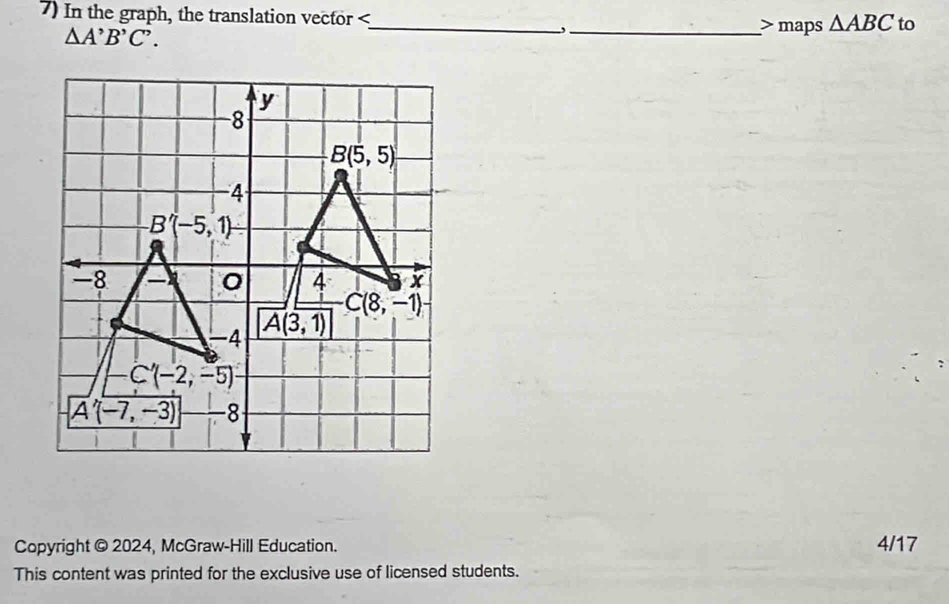 In the graph, the translation vector maps △ ABC to
△ A'B'C'.
y
8
B(5,5)
-4
B'(-5,1)
-8
0 4 x
-4 A(3,1) C(8,-1)
C'(-2,-5)
A'(-7,-3) -8
Copyright @ 2024, McGraw-Hill Education. 4/17 
This content was printed for the exclusive use of licensed students.