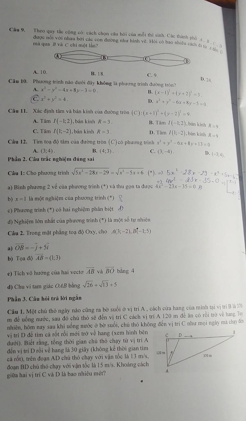 Theo quy tắc cộng có: cách chọn câu hỏi của mỗi thí sinh. Các thành phố A , B , C . 
được nối với nhau bởi các con đường như hình vẽ. Hỏi có bao nhiêu cách đi từ A đến D
mà qua B và C chi một lần?
A. 10. B. 18. C. 9.
D. 24.
Câu 10. Phương trình nào dưới đây không là phương trình đường tròn?
A. x^2-y^2-4x+8y-3=0. B. (x-1)^2+(y+2)^2=3.
C x^2+y^2=4.
D. x^2+y^2-6x+8y-5=0.
Câu 11. Xác định tâm và bán kính của đường tròn (C):(x+1)^2+(y-2)^2=9.
A. Tâm I(-1;2) ), bán kính R=3. B. Tâm I(-1;2) , bán kính R=9.
C. Tâm I(1;-2) , bán kính R=3. D. Tâm I(1;-2) , bán kính R=9.
Câu 12. Tìm toạ độ tâm của đường tròn (C) có phương trình x^2+y^2-6x+8y+13=0
A. (3;4). B. (4;3). C. (3;-4). D. (-3;4).
Phần 2. Câu trắc nghiệm đúng sai
Câu 1: Cho phương trình sqrt(5x^2-28x-29)=sqrt(x^2-5x+6)
a) Bình phương 2 vế của phương trình (*) và thu gọn ta được 4x^2-23x-35=0
b) x=1 là một nghiệm của phương trình (*)
c) Phương trình (*) có hai nghiệm phân biệt
d) Nghiệm lớn nhất của phương trình # ) là một số tự nhiên
Câu 2. Trong mặt phẳng toạ độ Oxy, cho A(3;-2),B(-1;5)
a) vector OB=-vector j+5vector i
b) Tọa 1dot 0 vector AB=(1;3)
c) Tích vô hướng của hai vecto vector AB và vector BO bằng 4
d) Chu vi tam giác OAB bằng sqrt(26)+sqrt(13)+5
Phần 3. Câu hỏi trả lời ngắn
Câu 1. Một chú thỏ ngày nào cũng ra bờ suối ở vị trí A , cách cửa hang của mình tại vị trí B là 370
m để uống nước, sau đó chú thỏ sẽ đến vị trí C cách vị trí A 120 m đề ăn cỏ rồi trở về hang. Tuy
nhiên, hôm nay sau khi uống nước ở bờ suối, chú thỏ không đến vị trí C như mọi ngày mà chạy đến
vị trí D để tìm cà rốt rồi mới trở về hang (xem hình bên
dưới). Biết rằng, tổng thời gian chú thỏ chạy từ vị trí A
đến vị trí D rồi về hang là 30 giây (không kề thời gian tìm
cà rốt), trên đoạn AD chú thỏ chạy với vận tốc là 13 m/s,
đoạn BD chú thỏ chạy với vận tốc là 15 m/s. Khoảng cách
giữa hai vị trí C và D là bao nhiêu mét?