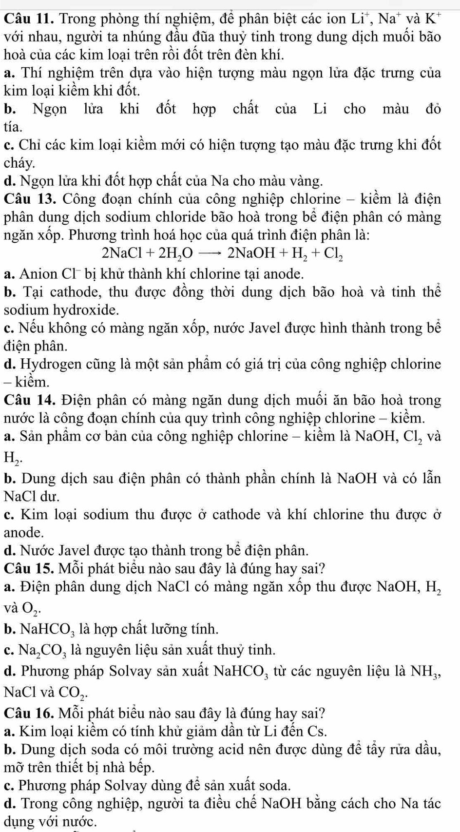 Trong phòng thí nghiệm, để phân biệt các ion Li^+,Na^+ và K^+
với nhau, người ta nhúng đầu đũa thuỷ tinh trong dung dịch muồi bão
hoà của các kim loại trên rồi đốt trên đèn khí.
a. Thí nghiệm trên dựa vào hiện tượng màu ngọn lửa đặc trưng của
kim loại kiểm khi đốt.
b. Ngọn lửa khi đốt hợp chất của Li cho màu đỏ
tía.
c. Chỉ các kim loại kiềm mới có hiện tượng tạo màu đặc trưng khi đốt
cháy.
d. Ngọn lửa khi đốt hợp chất của Na cho màu vàng.
Câu 13. Công đoạn chính của công nghiệp chlorine - kiềm là điện
phân dung dịch sodium chloride bão hoà trong bể điện phân có màng
ngăn xốp. Phương trình hoá học của quá trình điện phân là:
2NaCl+2H_2Oto 2NaOH+H_2+Cl_2
a. Anion Cl¯ bị khử thành khí chlorine tại anode.
b. Tại cathode, thu được đồng thời dung dịch bão hoà và tinh thể
sodium hydroxide.
c. Nếu không có màng ngăn xốp, nước Javel được hình thành trong bể
điện phân.
d. Hydrogen cũng là một sản phẩm có giá trị của công nghiệp chlorine
- kiểm.
Câu 14. Điện phân có màng ngăn dung dịch muối ăn bão hoà trong
nước là công đoạn chính của quy trình công nghiệp chlorine - kiềm.
a. Sản phẩm cơ bản của công nghiệp chlorine - kiềm là NaOH, Cl_2 và
H,.
b. Dung dịch sau điện phân có thành phần chính là NaOH và có lẫn
NaCl dư.
c. Kim loại sodium thu được ở cathode và khí chlorine thu được ở
anode.
d. Nước Javel được tạo thành trong bể điện phân.
Câu 15. Mỗi phát biểu nào sau đây là đúng hay sai?
a. Điện phân dung dịch NaCl có màng ngăn xốp thu được NaOH, H_2
và O_2.
b. Na HCO_3 là hợp chất lưỡng tính.
c. Na_2CO_3 là nguyên liệu sản xuất thuỷ tinh.
d. Phương pháp Solvay sản xuất NaHCO₃ từ các nguyên liệu là NH_3,
NaCl và CO_2.
Câu 16. Mỗi phát biểu nào sau đây là đúng hay sai?
a. Kim loại kiềm có tính khử giảm dần từ Li đến Cs.
b. Dung dịch soda có môi trường acid nên được dùng đề tẩy rửa dầu,
mỡ trên thiết bị nhà bếp.
c. Phương pháp Solvay dùng để sản xuất soda.
d. Trong công nghiệp, người ta điều chế NaOH bằng cách cho Na tác
dụng với nước.