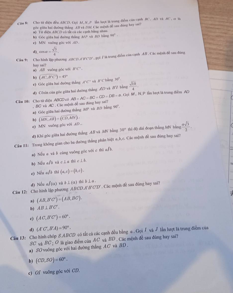 Cho tử diện đều ABCD. Gọi M, N,P lần lượt là trung điểm của cạnh BC, AD và AC , α là
gốc giữa hai đường thắng 4B và ĐM, Các mệnh đề sau đúng hay sai?
a) Tử diện ABCD có tất cả các cạnh bằng nhau.
b) Góc giữa hai đường thẳng MP và BD bằng 90°.
c) MN vuông góc với AD
d) cos alpha = sqrt(3)/4 .
Câu 9: Cho hình lập phương ABCD,A'B'C'D' , gọi 7 là trung điểm của cạnh AB . Các mệnh đề sau đúng
hay sai?
a) AB vuông góc với B'C'.
b) (AC,B'C')=45°
c) Góc giữa hai đường thắng A'C' và B'C bằng 30°.
d) Côsin của góc giữa hai đường thẳng AD và B'I bàng  sqrt(10)/4 .
Câu 10: Cho tứ diện ABCD có AB=AC=BC=CD=DB=a. Gọi M , N, P lần lượt là trung điểm AD
, BC và AC . Các mệnh đề sau đúng hay sai?
a) Góc giữa hai đường thắng MP và BD bằng 90°.
b) (overline MN,overline AB)=(overline CD,overline MN).
c) MN vuông góc với AD ..
d) Khi góc giữa hai đường thẳng AB và MN bằng 30° thì độ dài đoạn thắng MN bằng  asqrt(3)/2 .
Câu 11: Trong không gian cho ba dường thẳng phân biệt α,b,c. Các mệnh đề sau đúng hay sai?
a) Nếu a và b cùng vuông góc với c thì a∥b.
b) Nếu a∥b và c⊥ a thì c⊥ b.
c) Nếu a/b thì (a,c)=(b,c).
d) Nếu a/(alpha ) và b⊥ (alpha ) thì b⊥ a.
Câu 12: Cho hình lập phương ABCI D.A'B'C'D ' Các mệnh đề sau đúng hay sai?
a) (AB,B'C')=(AB,BC).
b) AB⊥ B'C'.
c) (AC,B'C')=60°.
d) (A'C',B'A)=90°.
Câu 13: Cho hình chóp S.ABCD có tất cả các cạnh đều bằng a . Gọi ∫ và J lần lượt là trung điểm của
SC và BC ; O là giao điểm của AC và BD . Các mệnh đề sau đúng hay sai?
a) SO vuông góc với hai đường thẳng AC và BD .
b) (CD,SO)=60°.
c) OI vuông góc với CD.